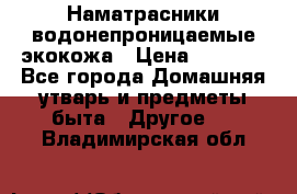 Наматрасники водонепроницаемые экокожа › Цена ­ 1 602 - Все города Домашняя утварь и предметы быта » Другое   . Владимирская обл.